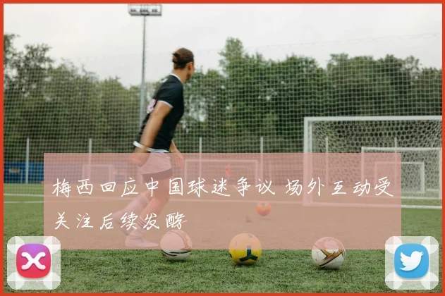 梅西回应中国球迷争议 场外互动受关注后续发酵