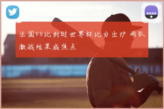 法国vs比利时世界杯比分出炉 两队激战结果成焦点