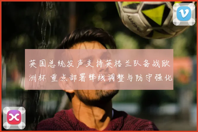 英国总统发声支持英格兰队备战欧洲杯 重点部署锋线调整与防守强化