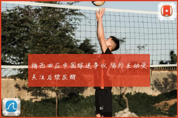 梅西回应中国球迷争议 场外互动受关注后续发酵