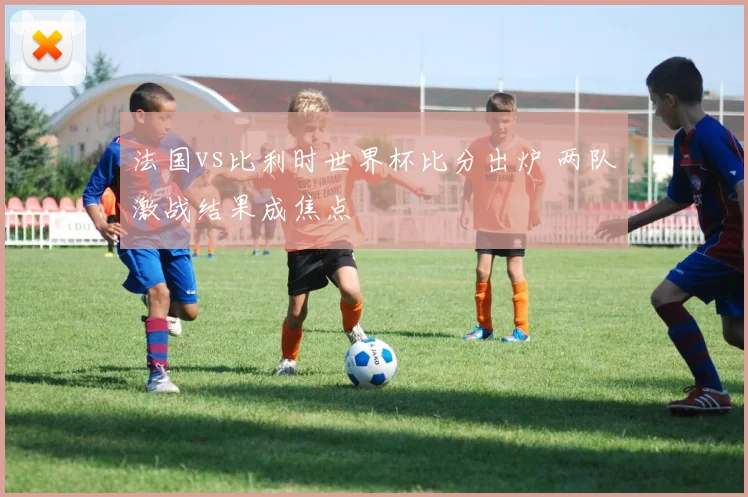 法国vs比利时世界杯比分出炉 两队激战结果成焦点