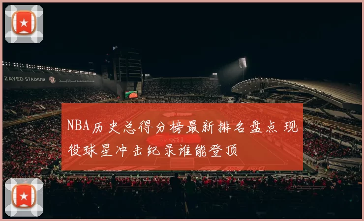 NBA历史总得分榜最新排名盘点 现役球星冲击纪录谁能登顶