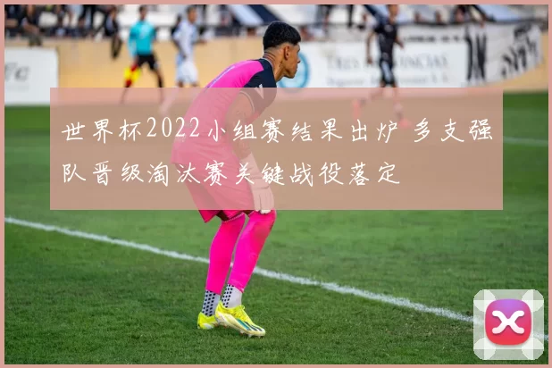 世界杯2022小组赛结果出炉 多支强队晋级淘汰赛关键战役落定