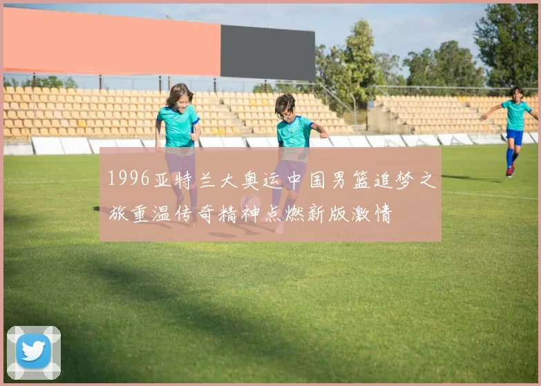 1996亚特兰大奥运中国男篮追梦之旅重温传奇精神点燃新版激情