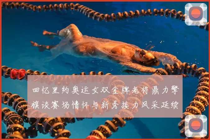 回忆里约奥运女双金牌老将鼎力擎旗谈赛场情怀与新秀接力风采延续
