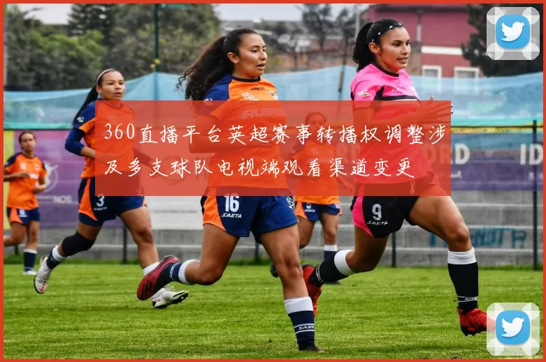 360直播平台英超赛事转播权调整涉及多支球队电视端观看渠道变更