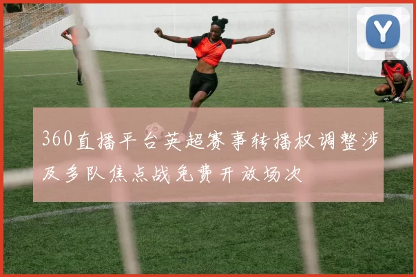 360直播平台英超赛事转播权调整涉及多队焦点战免费开放场次