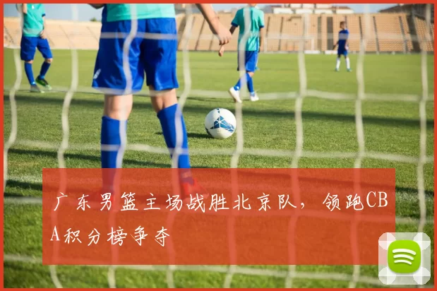 广东男篮主场战胜北京队，领跑CBA积分榜争夺