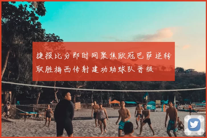 捷报比分即时网聚焦欧冠巴萨逆转取胜梅西传射建功助球队晋级