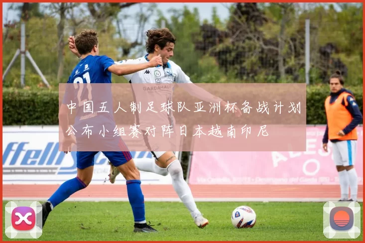 中国五人制足球队亚洲杯备战计划公布小组赛对阵日本越南印尼