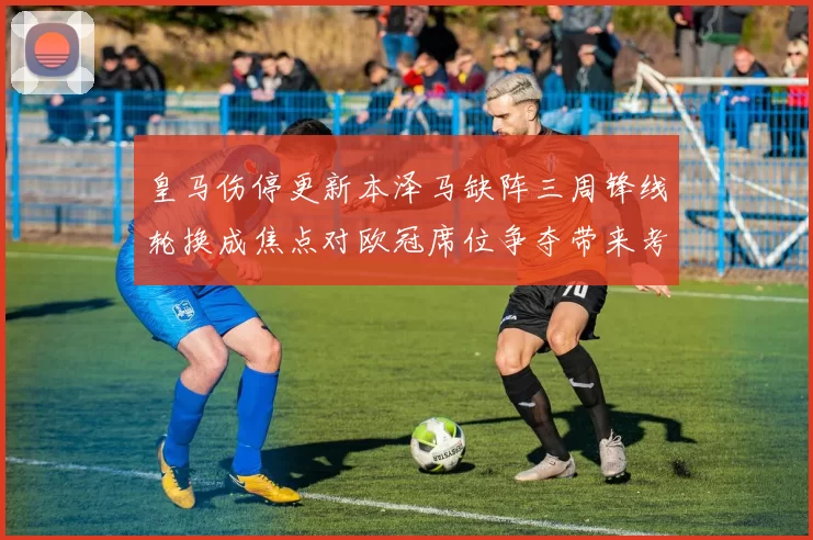 皇马伤停更新本泽马缺阵三周锋线轮换成焦点对欧冠席位争夺带来考验