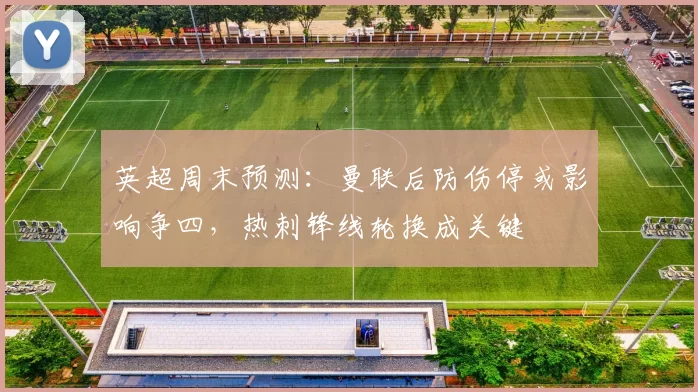 英超周末预测：曼联后防伤停或影响争四，热刺锋线轮换成关键