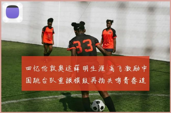 回忆伦敦奥运薛明生涯 高飞激励中国跳台队重振旗鼓再扬共鸣青春追梦