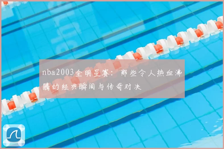 nba2003全明星赛：那些令人热血沸腾的经典瞬间与传奇对决