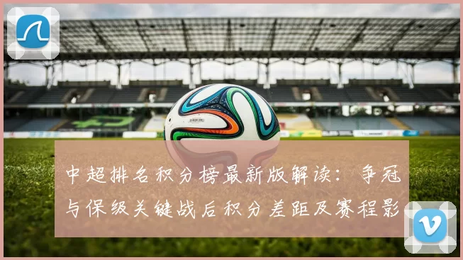 中超排名积分榜最新版解读：争冠与保级关键战后积分差距及赛程影响