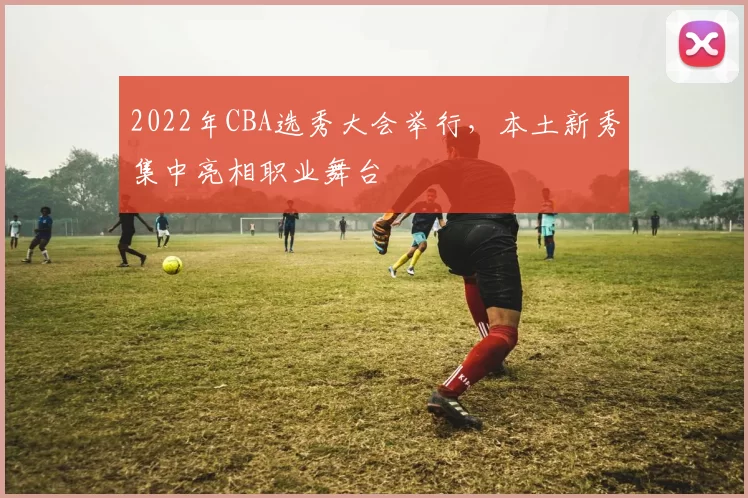 2022年CBA选秀大会举行，本土新秀集中亮相职业舞台