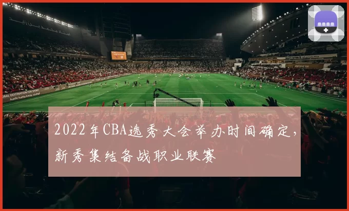 2022年CBA选秀大会举办时间确定，新秀集结备战职业联赛
