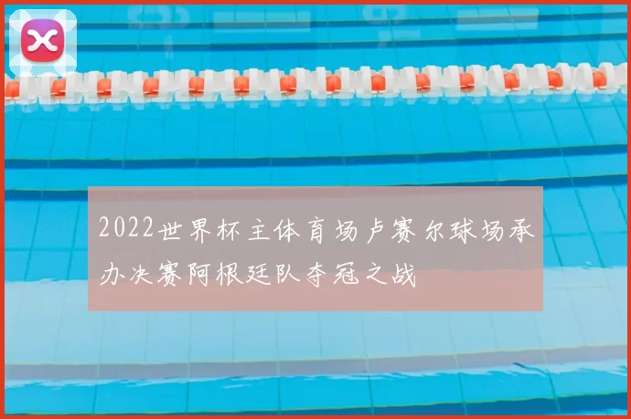 2022世界杯主体育场卢赛尔球场承办决赛阿根廷队夺冠之战