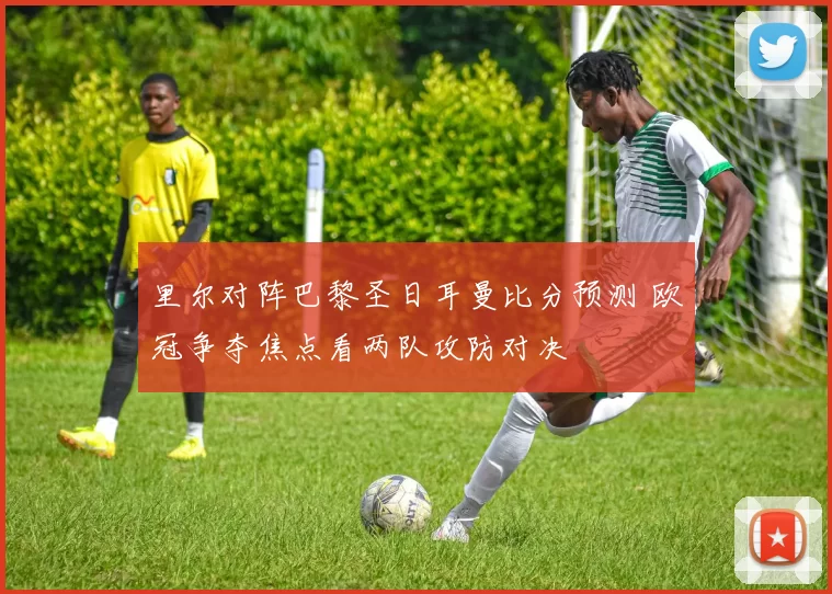 里尔对阵巴黎圣日耳曼比分预测 欧冠争夺焦点看两队攻防对决