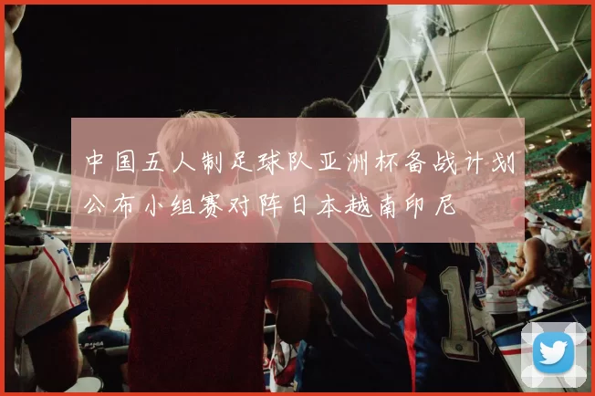 中国五人制足球队亚洲杯备战计划公布小组赛对阵日本越南印尼