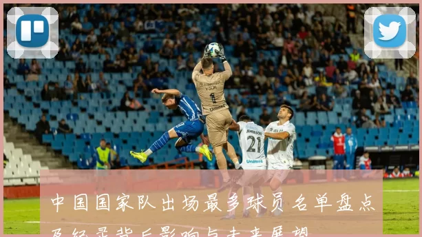 中国国家队出场最多球员名单盘点及纪录背后影响与未来展望