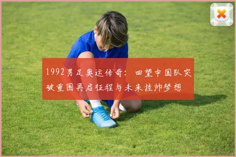 1992男足奥运传奇：回望中国队突破重围再启征程与未来挂帅梦想