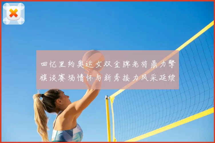 回忆里约奥运女双金牌老将鼎力擎旗谈赛场情怀与新秀接力风采延续