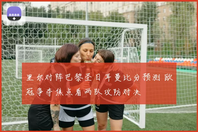 里尔对阵巴黎圣日耳曼比分预测 欧冠争夺焦点看两队攻防对决