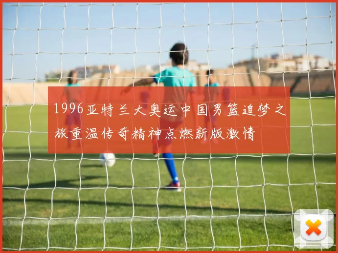 1996亚特兰大奥运中国男篮追梦之旅重温传奇精神点燃新版激情