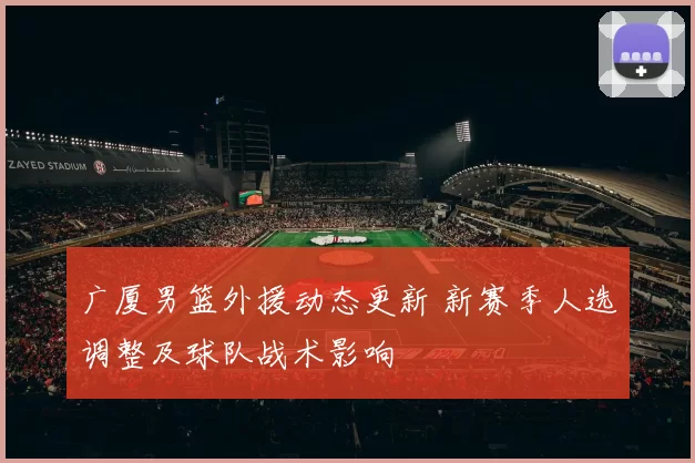 广厦男篮外援动态更新 新赛季人选调整及球队战术影响