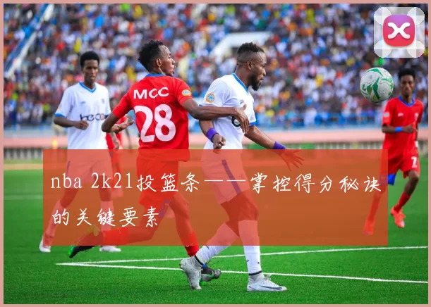 nba 2k21投篮条——掌控得分秘诀的关键要素