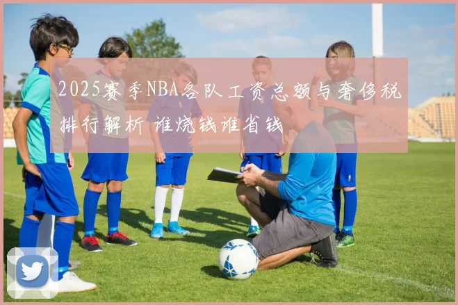 2025赛季NBA各队工资总额与奢侈税排行解析 谁烧钱谁省钱