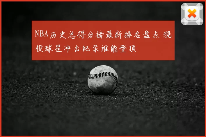 NBA历史总得分榜最新排名盘点 现役球星冲击纪录谁能登顶