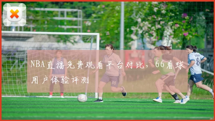 NBA直播免费观看平台对比，66看球用户体验评测