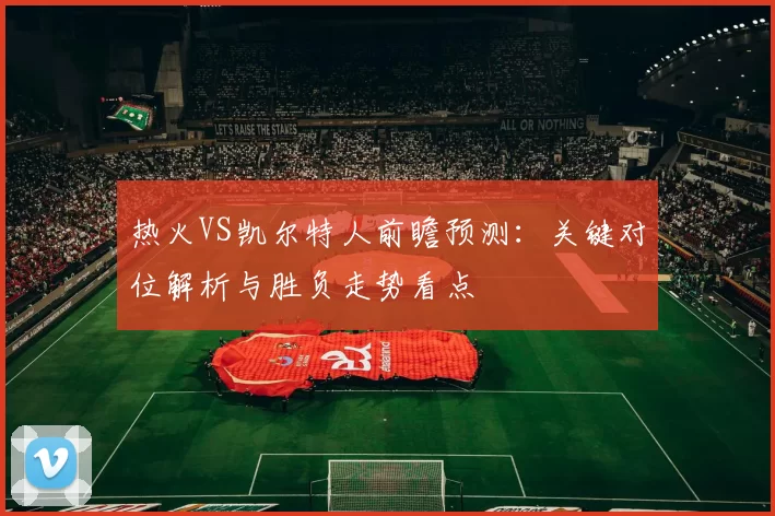 热火VS凯尔特人前瞻预测:关键对位解析与胜负走势看点