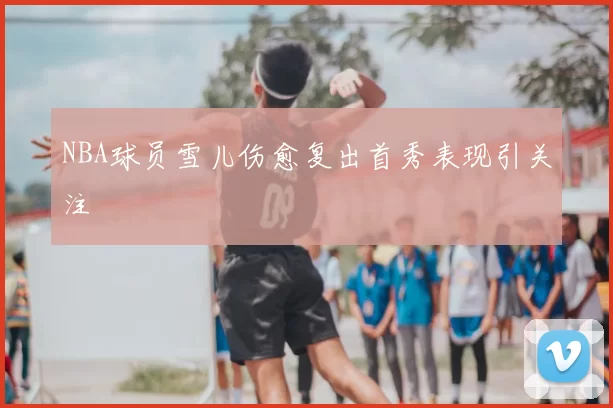 NBA球员雪儿伤愈复出首秀表现引关注