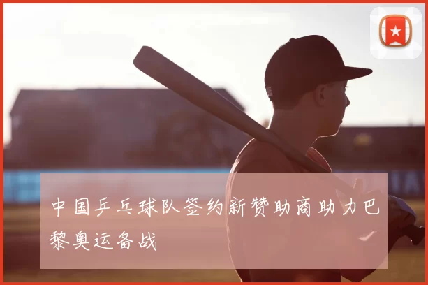 中国乒乓球队签约新赞助商助力巴黎奥运备战