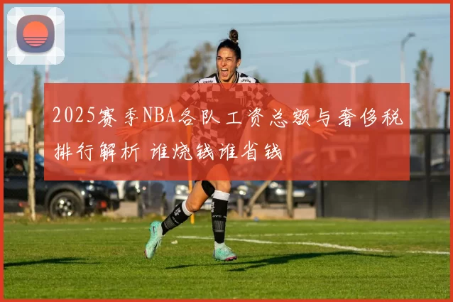 2025赛季NBA各队工资总额与奢侈税排行解析 谁烧钱谁省钱