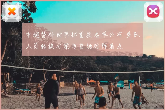 中超替补世界杯首发名单公布 多队人员轮换方案与首场对阵看点