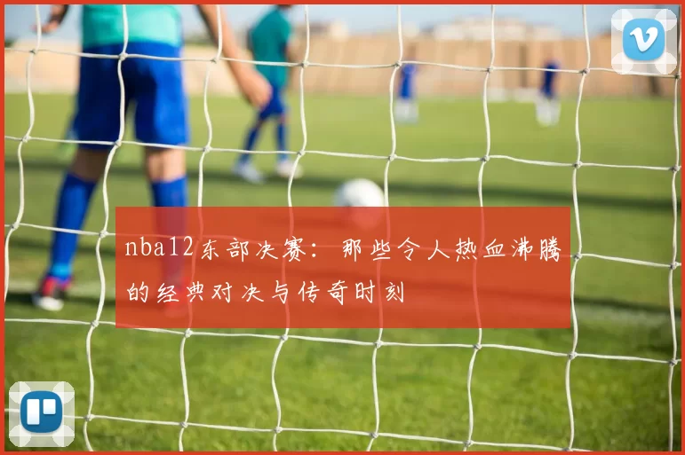 nba12东部决赛:那些令人热血沸腾的经典对决与传奇时刻