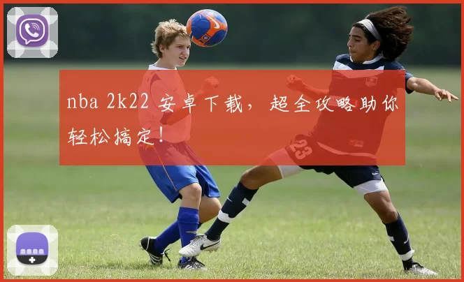 nba 2k22 安卓下载，超全攻略助你轻松搞定！