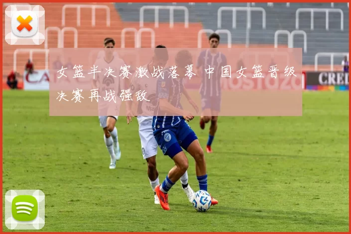 女篮半决赛激战落幕 中国女篮晋级决赛再战强敌