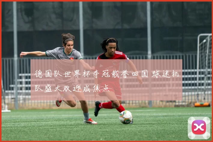 德国队世界杯夺冠载誉回国 球迷机队盛大欢迎成焦点