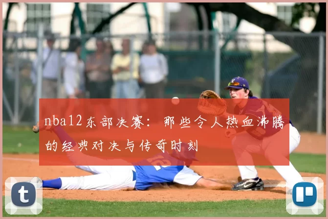 nba12东部决赛:那些令人热血沸腾的经典对决与传奇时刻