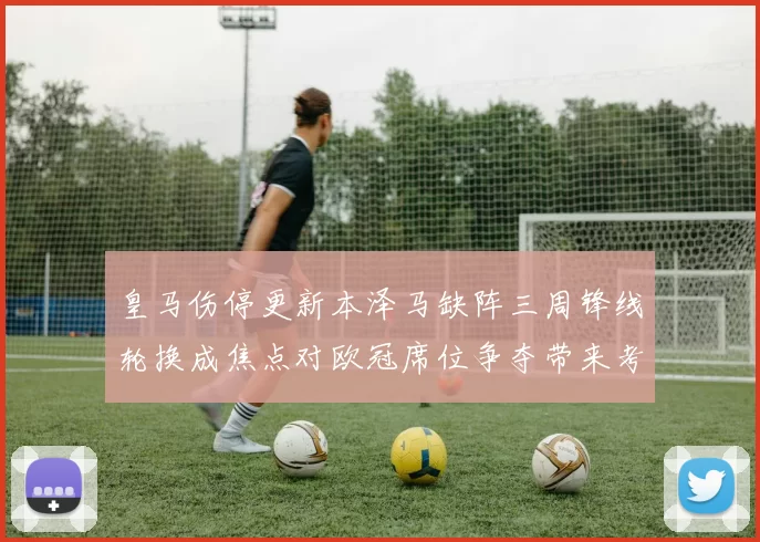皇马伤停更新本泽马缺阵三周锋线轮换成焦点对欧冠席位争夺带来考验
