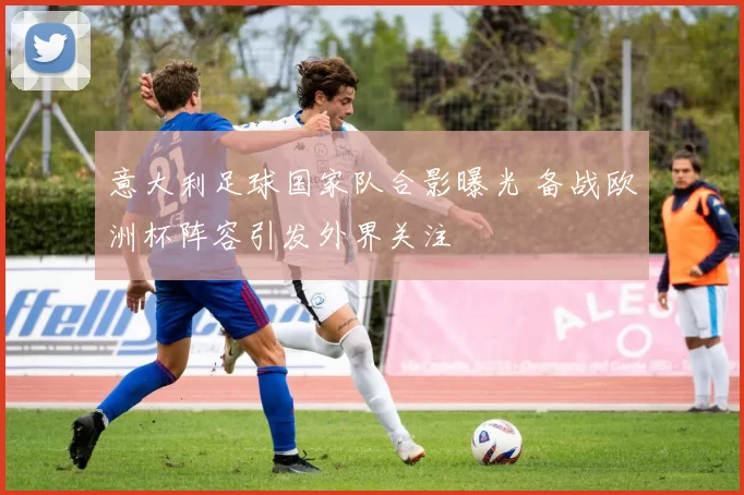 意大利足球国家队合影曝光 备战欧洲杯阵容引发外界关注