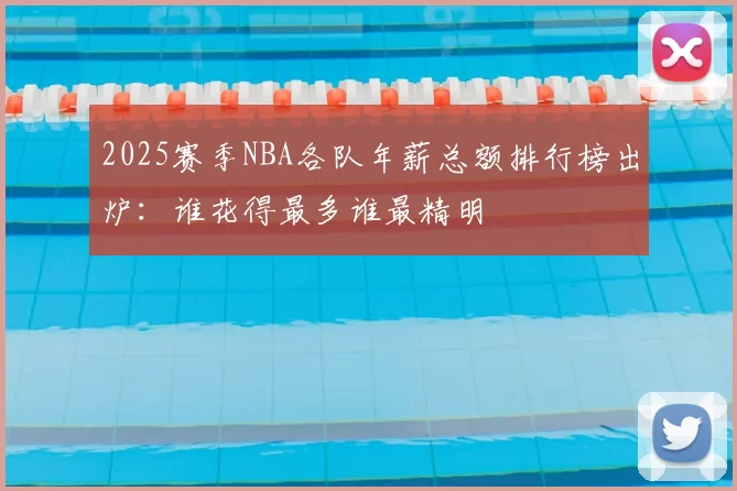 2025赛季NBA各队年薪总额排行榜出炉:谁花得最多谁最精明