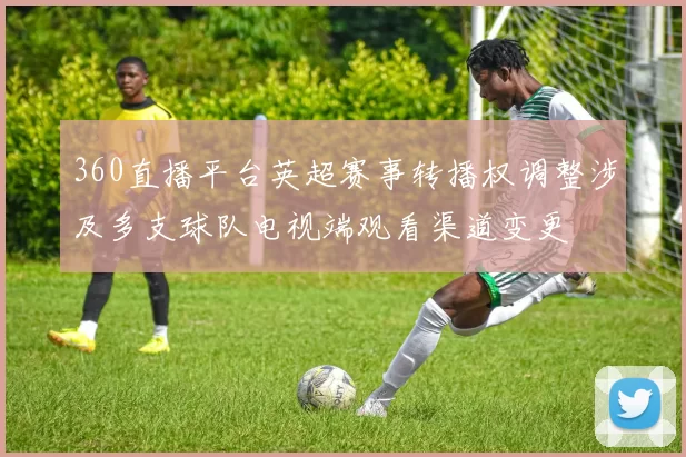 360直播平台英超赛事转播权调整涉及多支球队电视端观看渠道变更