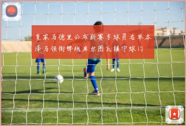 皇家马德里公布新赛季球员名单本泽马领衔锋线库尔图瓦镇守球门