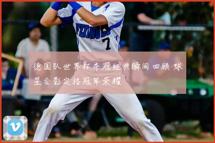 德国队世界杯夺冠经典瞬间回顾 球星合影定格冠军荣耀